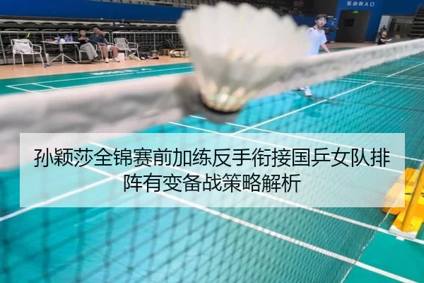 孙颖莎全锦赛前加练反手衔接国乒女队排阵有变备战策略解析