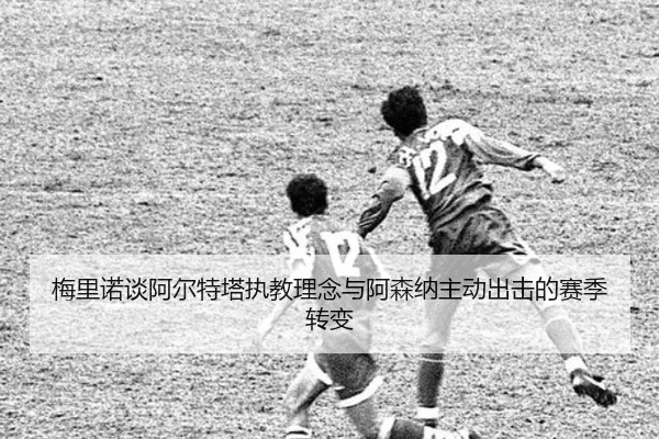 梅里诺谈阿尔特塔执教理念与阿森纳主动出击的赛季转变